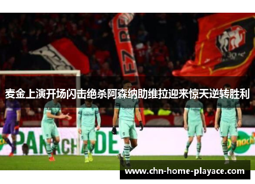 麦金上演开场闪击绝杀阿森纳助维拉迎来惊天逆转胜利